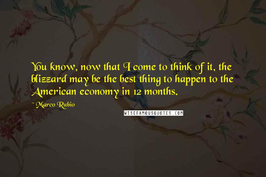 Marco Rubio Quotes: You know, now that I come to think of it, the blizzard may be the best thing to happen to the American economy in 12 months.