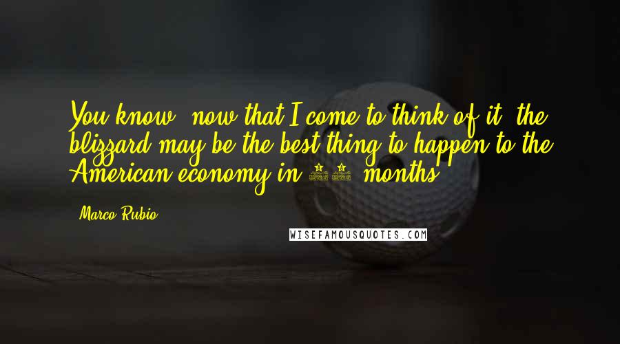 Marco Rubio Quotes: You know, now that I come to think of it, the blizzard may be the best thing to happen to the American economy in 12 months.