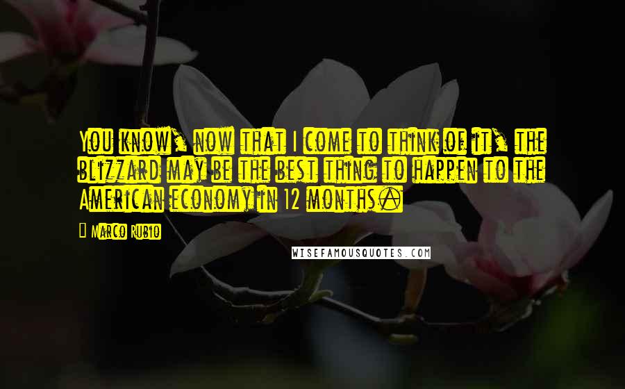 Marco Rubio Quotes: You know, now that I come to think of it, the blizzard may be the best thing to happen to the American economy in 12 months.
