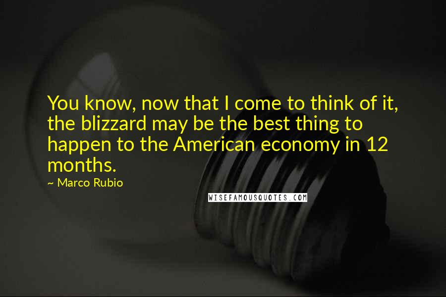 Marco Rubio Quotes: You know, now that I come to think of it, the blizzard may be the best thing to happen to the American economy in 12 months.