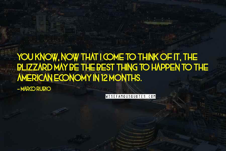 Marco Rubio Quotes: You know, now that I come to think of it, the blizzard may be the best thing to happen to the American economy in 12 months.