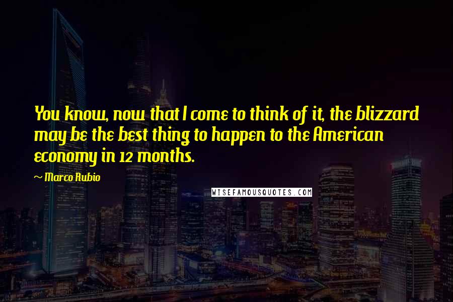 Marco Rubio Quotes: You know, now that I come to think of it, the blizzard may be the best thing to happen to the American economy in 12 months.