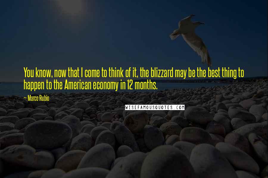 Marco Rubio Quotes: You know, now that I come to think of it, the blizzard may be the best thing to happen to the American economy in 12 months.