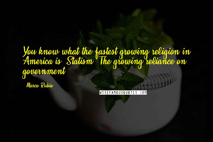 Marco Rubio Quotes: You know what the fastest growing religion in America is? Statism. The growing reliance on government.