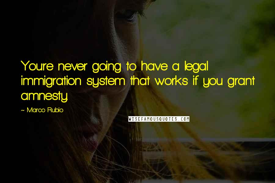 Marco Rubio Quotes: You're never going to have a legal immigration system that works if you grant amnesty.