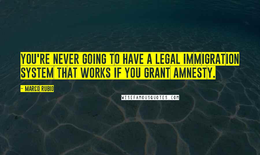 Marco Rubio Quotes: You're never going to have a legal immigration system that works if you grant amnesty.