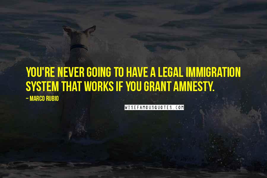 Marco Rubio Quotes: You're never going to have a legal immigration system that works if you grant amnesty.