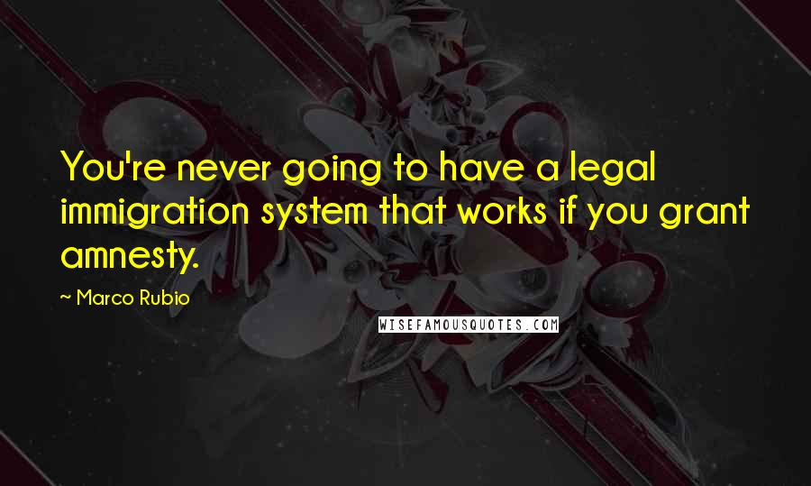 Marco Rubio Quotes: You're never going to have a legal immigration system that works if you grant amnesty.