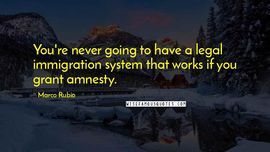 Marco Rubio Quotes: You're never going to have a legal immigration system that works if you grant amnesty.