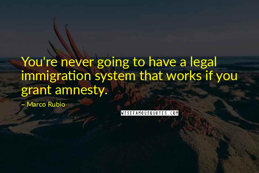 Marco Rubio Quotes: You're never going to have a legal immigration system that works if you grant amnesty.