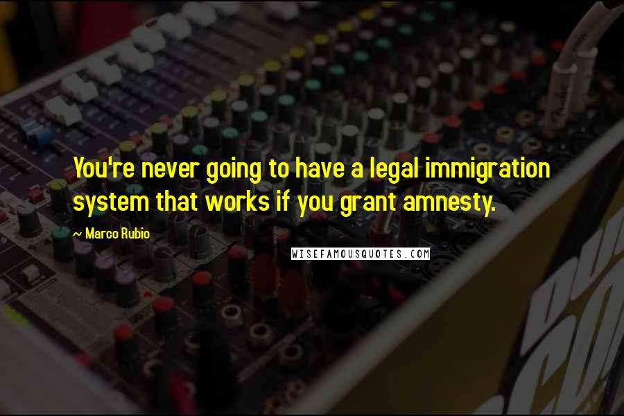 Marco Rubio Quotes: You're never going to have a legal immigration system that works if you grant amnesty.