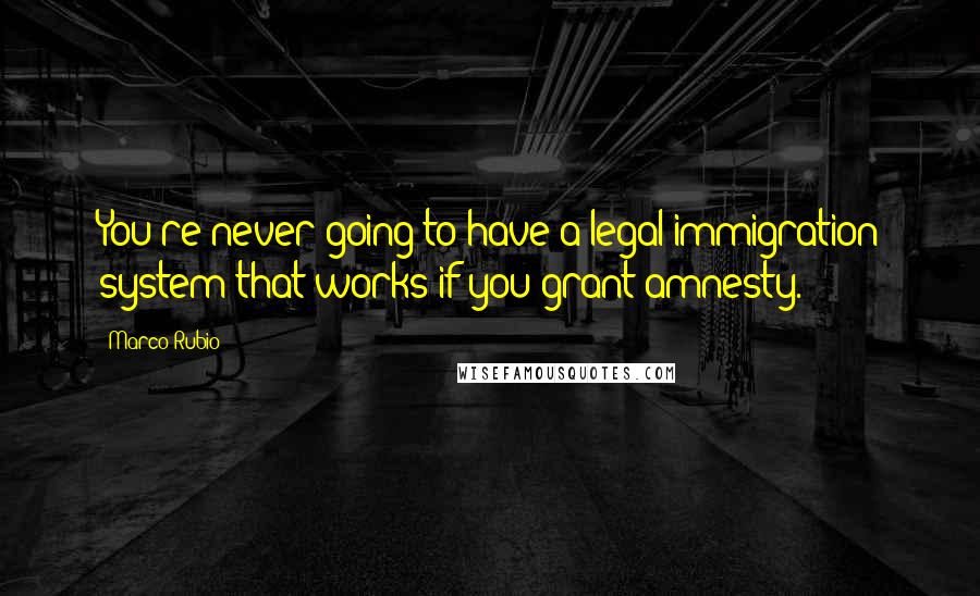 Marco Rubio Quotes: You're never going to have a legal immigration system that works if you grant amnesty.