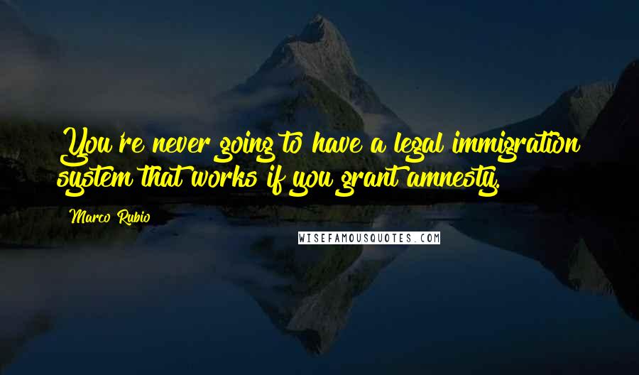 Marco Rubio Quotes: You're never going to have a legal immigration system that works if you grant amnesty.