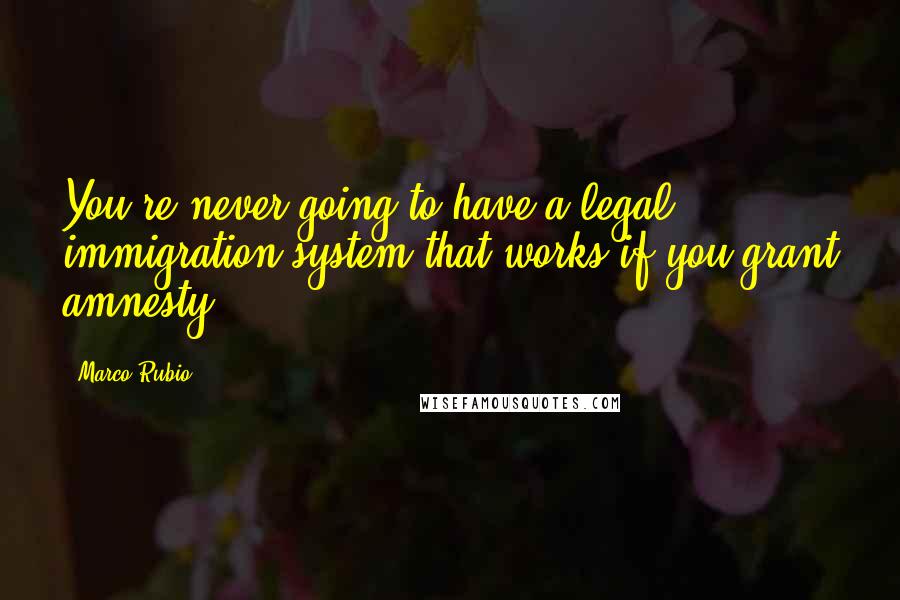 Marco Rubio Quotes: You're never going to have a legal immigration system that works if you grant amnesty.