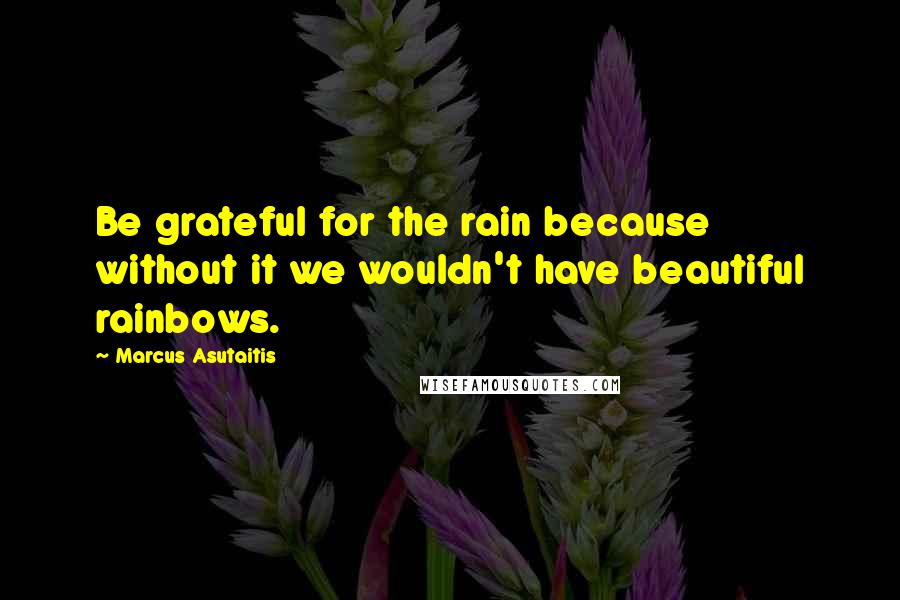 Marcus Asutaitis Quotes: Be grateful for the rain because without it we wouldn't have beautiful rainbows.