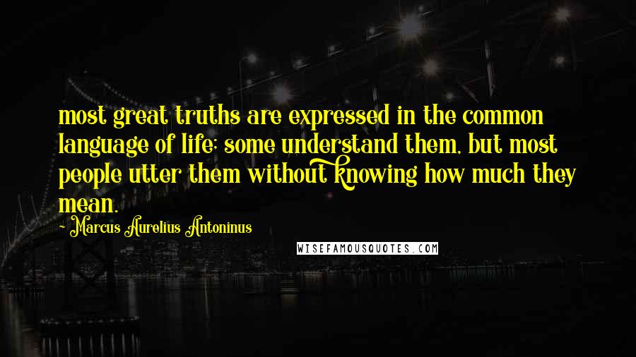 Marcus Aurelius Antoninus Quotes: most great truths are expressed in the common language of life; some understand them, but most people utter them without knowing how much they mean.