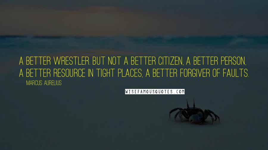 Marcus Aurelius Quotes: A better wrestler. But not a better citizen, a better person, a better resource in tight places, a better forgiver of faults.