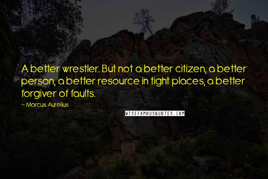 Marcus Aurelius Quotes: A better wrestler. But not a better citizen, a better person, a better resource in tight places, a better forgiver of faults.