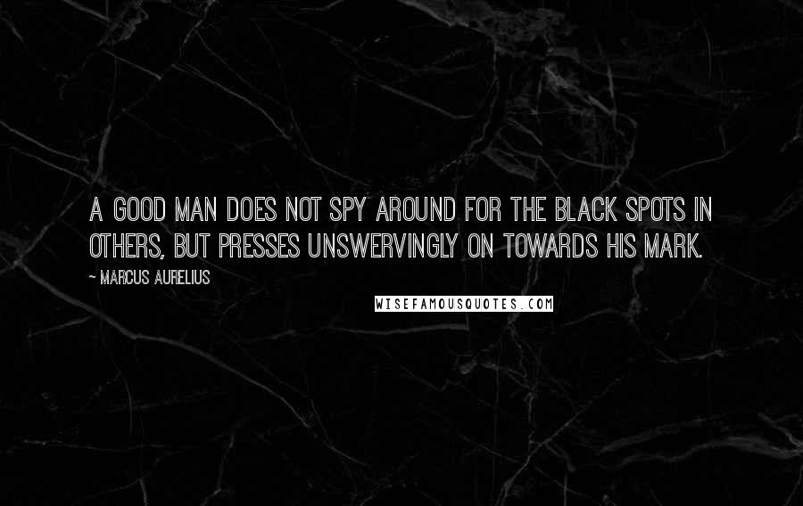 Marcus Aurelius Quotes: A good man does not spy around for the black spots in others, but presses unswervingly on towards his mark.