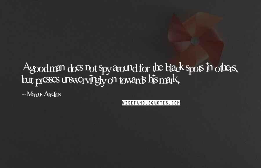 Marcus Aurelius Quotes: A good man does not spy around for the black spots in others, but presses unswervingly on towards his mark.