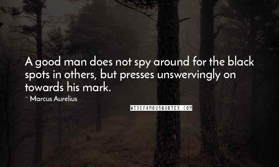 Marcus Aurelius Quotes: A good man does not spy around for the black spots in others, but presses unswervingly on towards his mark.