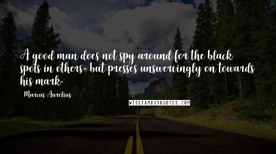 Marcus Aurelius Quotes: A good man does not spy around for the black spots in others, but presses unswervingly on towards his mark.