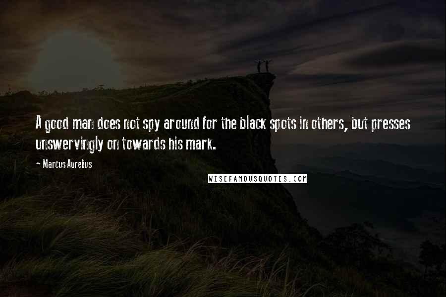 Marcus Aurelius Quotes: A good man does not spy around for the black spots in others, but presses unswervingly on towards his mark.