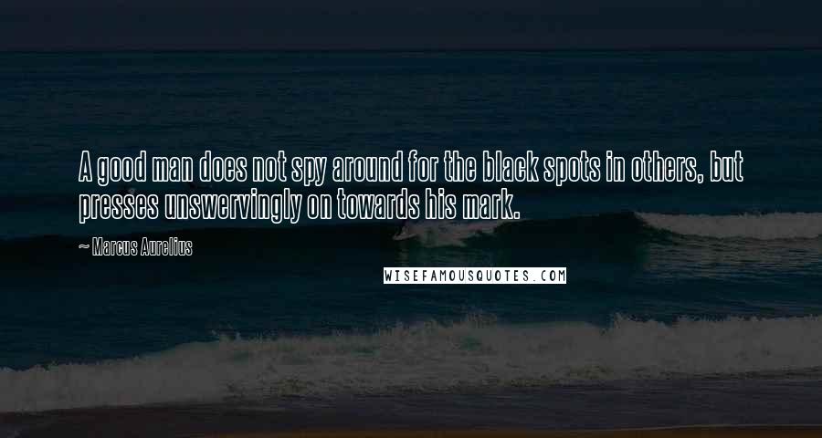 Marcus Aurelius Quotes: A good man does not spy around for the black spots in others, but presses unswervingly on towards his mark.