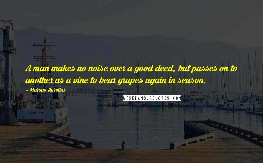 Marcus Aurelius Quotes: A man makes no noise over a good deed, but passes on to another as a vine to bear grapes again in season.