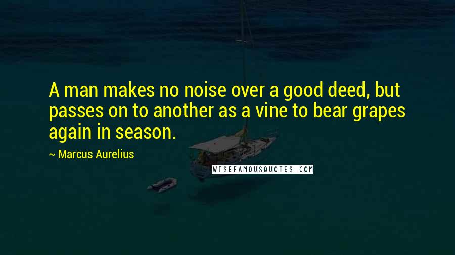 Marcus Aurelius Quotes: A man makes no noise over a good deed, but passes on to another as a vine to bear grapes again in season.