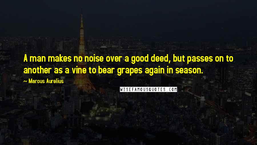 Marcus Aurelius Quotes: A man makes no noise over a good deed, but passes on to another as a vine to bear grapes again in season.