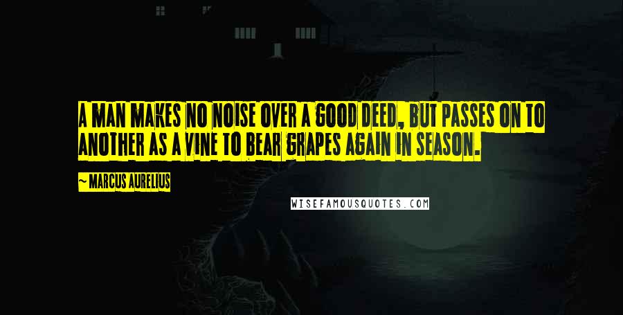 Marcus Aurelius Quotes: A man makes no noise over a good deed, but passes on to another as a vine to bear grapes again in season.