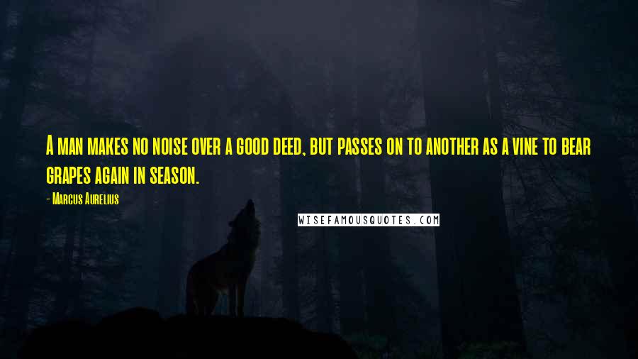 Marcus Aurelius Quotes: A man makes no noise over a good deed, but passes on to another as a vine to bear grapes again in season.