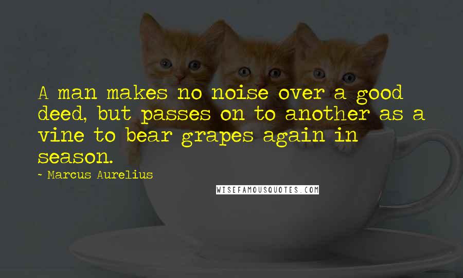 Marcus Aurelius Quotes: A man makes no noise over a good deed, but passes on to another as a vine to bear grapes again in season.