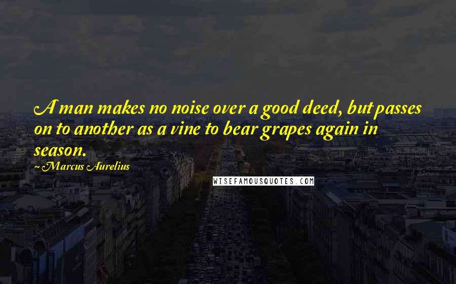 Marcus Aurelius Quotes: A man makes no noise over a good deed, but passes on to another as a vine to bear grapes again in season.