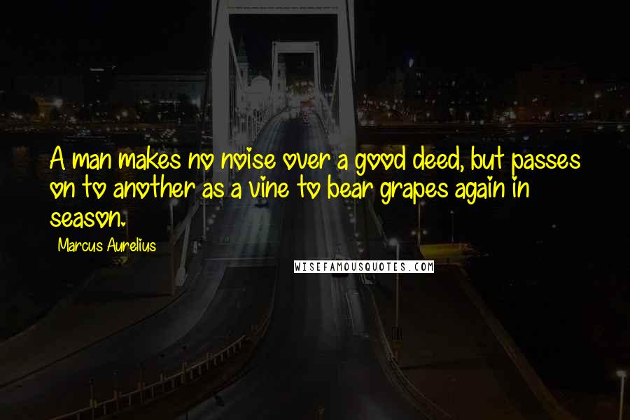 Marcus Aurelius Quotes: A man makes no noise over a good deed, but passes on to another as a vine to bear grapes again in season.