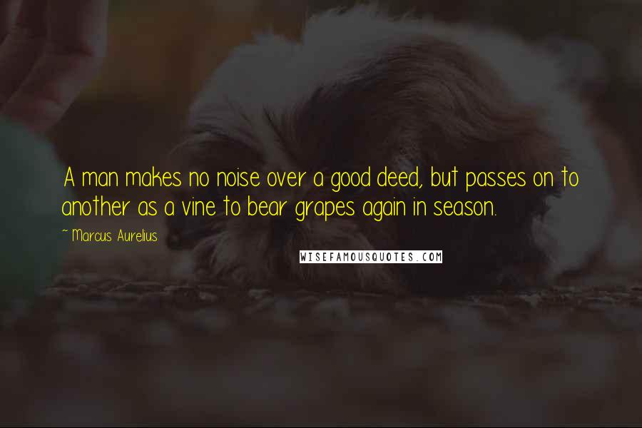 Marcus Aurelius Quotes: A man makes no noise over a good deed, but passes on to another as a vine to bear grapes again in season.