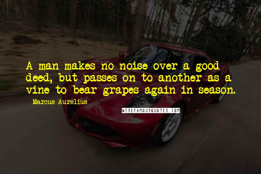 Marcus Aurelius Quotes: A man makes no noise over a good deed, but passes on to another as a vine to bear grapes again in season.