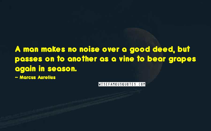 Marcus Aurelius Quotes: A man makes no noise over a good deed, but passes on to another as a vine to bear grapes again in season.