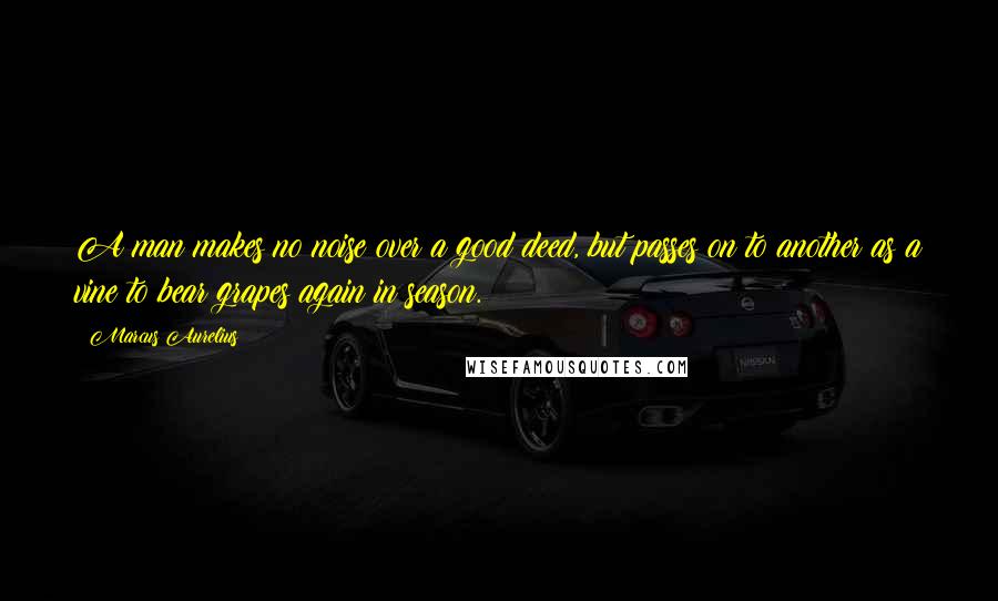 Marcus Aurelius Quotes: A man makes no noise over a good deed, but passes on to another as a vine to bear grapes again in season.