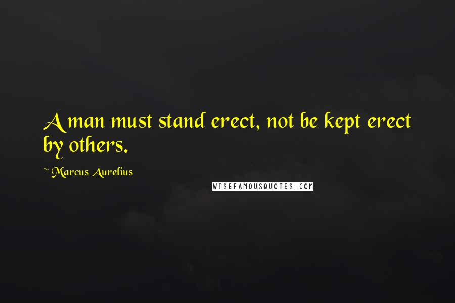 Marcus Aurelius Quotes: A man must stand erect, not be kept erect by others.