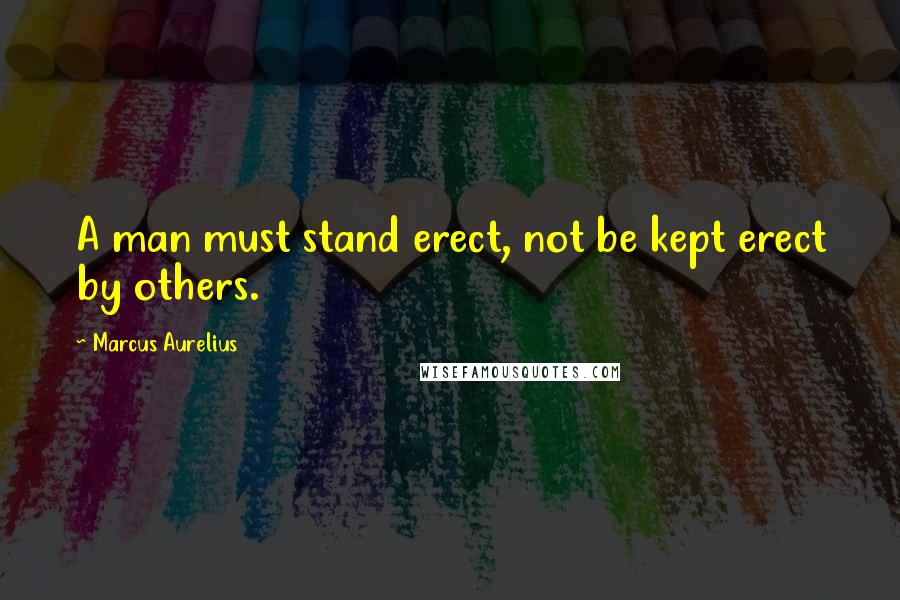 Marcus Aurelius Quotes: A man must stand erect, not be kept erect by others.