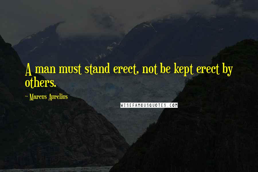 Marcus Aurelius Quotes: A man must stand erect, not be kept erect by others.