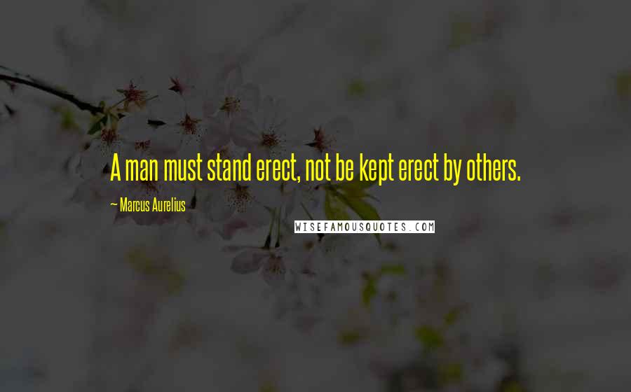 Marcus Aurelius Quotes: A man must stand erect, not be kept erect by others.