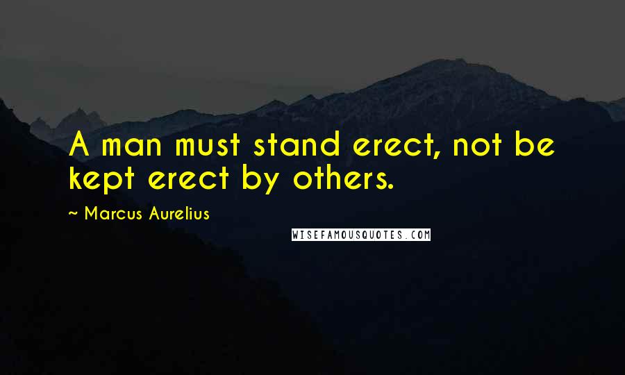 Marcus Aurelius Quotes: A man must stand erect, not be kept erect by others.