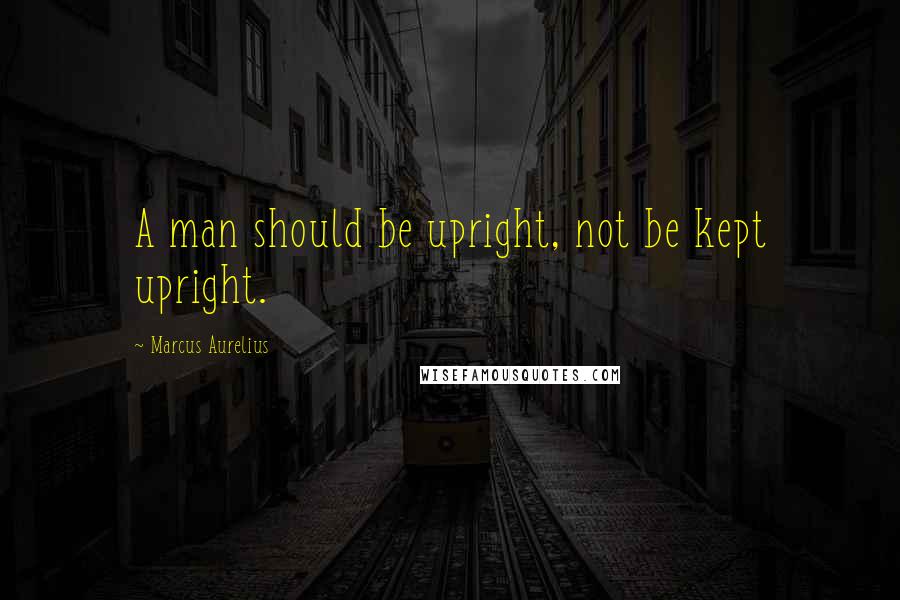 Marcus Aurelius Quotes: A man should be upright, not be kept upright.
