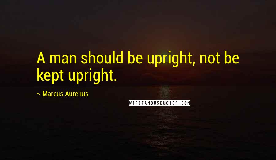 Marcus Aurelius Quotes: A man should be upright, not be kept upright.