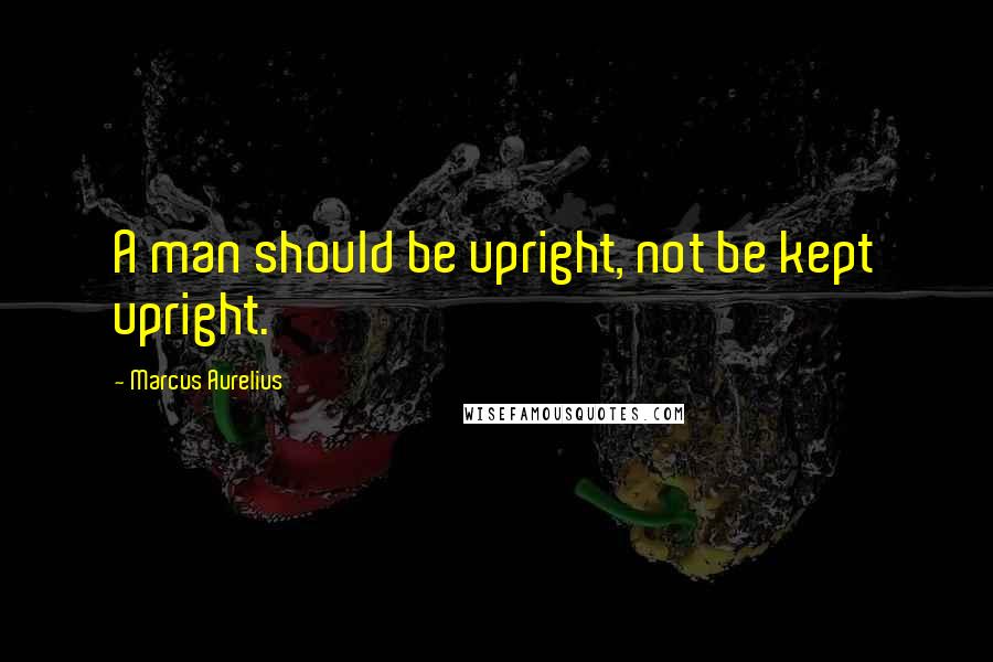 Marcus Aurelius Quotes: A man should be upright, not be kept upright.