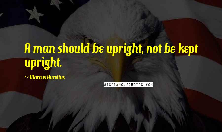 Marcus Aurelius Quotes: A man should be upright, not be kept upright.