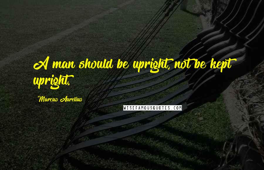 Marcus Aurelius Quotes: A man should be upright, not be kept upright.